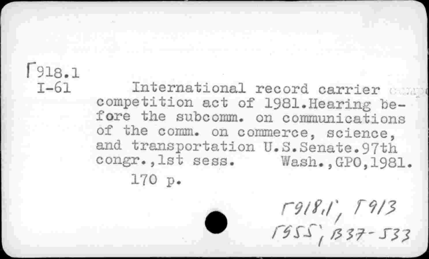 ﻿F918.1
1-61 International record, carrier competition act of 1981.Hearing before the subcomm, on communications of the comm, on commerce, science, and transportation U.S.Senate.97th congr.,1st sess. Wash.,GPO,1981.
170 p.
r9tf,rf r9/3
